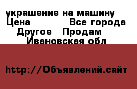 украшение на машину  › Цена ­ 2 000 - Все города Другое » Продам   . Ивановская обл.